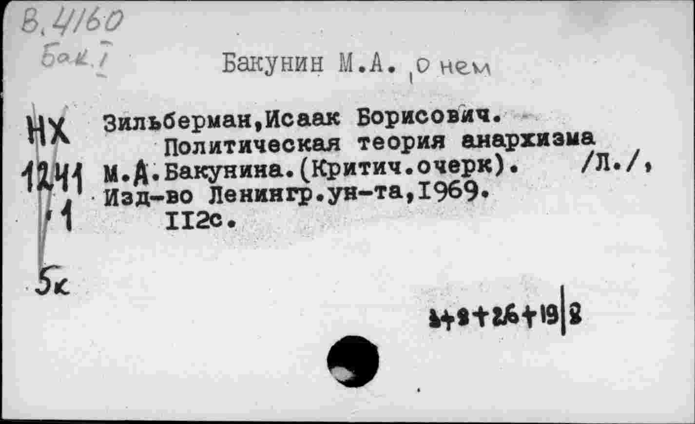 ﻿Бакунин М.А. (о нгчл
цу Зильберман,Исаак Борисович.
*** Политическая теория анархизма
<2Ц4 М.А.Бакунина.(Критич.очерк). /Л.
П * Изд-во Ленингр.ун-та,1969»
*1	112с.
Н***6+»9 8